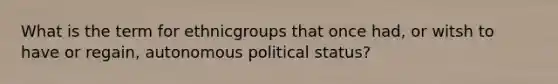 What is the term for ethnicgroups that once had, or witsh to have or regain, autonomous political status?