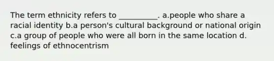 ​The term ethnicity refers to __________. a.​people who share a racial identity b.​a person's cultural background or national origin c.​a group of people who were all born in the same location d.​feelings of ethnocentrism