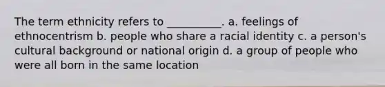 The term ethnicity refers to __________. a. feelings of ethnocentrism b. people who share a racial identity c. a person's cultural background or national origin d. a group of people who were all born in the same location