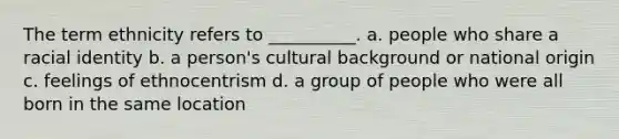 The term ethnicity refers to __________. a. ​people who share a racial identity b. ​a person's cultural background or national origin c. ​feelings of ethnocentrism d. ​a group of people who were all born in the same location