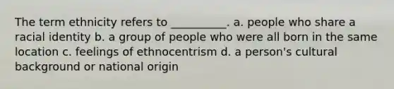 The term ethnicity refers to __________. a. ​people who share a racial identity b. ​a group of people who were all born in the same location c. ​feelings of ethnocentrism d. ​a person's cultural background or national origin