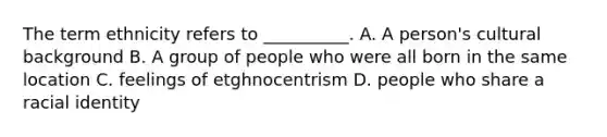 ​The term ethnicity refers to __________. A. A person's cultural background B. A group of people who were all born in the same location C. feelings of etghnocentrism D. people who share a racial identity