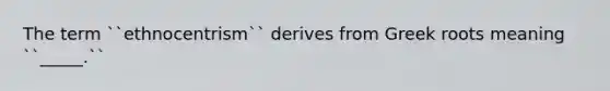 The term ``ethnocentrism`` derives from Greek roots meaning ``_____.``