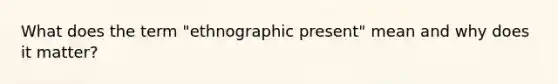 What does the term "ethnographic present" mean and why does it matter?