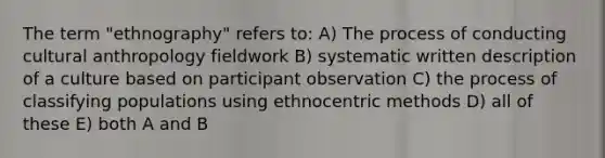 The term "ethnography" refers to: A) The process of conducting cultural anthropology fieldwork B) systematic written description of a culture based on participant observation C) the process of classifying populations using ethnocentric methods D) all of these E) both A and B