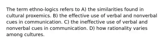 The term ethno-logics refers to A) the similarities found in cultural proxemics. B) the effective use of verbal and nonverbal cues in communication. C) the ineffective use of verbal and nonverbal cues in communication. D) how rationality varies among cultures.