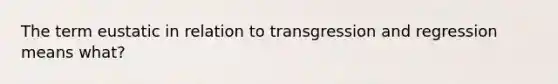 The term eustatic in relation to transgression and regression means what?