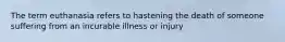 The term euthanasia refers to hastening the death of someone suffering from an incurable illness or injury