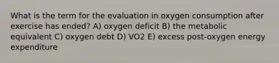 What is the term for the evaluation in oxygen consumption after exercise has ended? A) oxygen deficit B) the metabolic equivalent C) oxygen debt D) VO2 E) excess post-oxygen energy expenditure