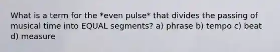 What is a term for the *even pulse* that divides the passing of musical time into EQUAL segments? a) phrase b) tempo c) beat d) measure