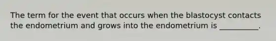 The term for the event that occurs when the blastocyst contacts the endometrium and grows into the endometrium is __________.