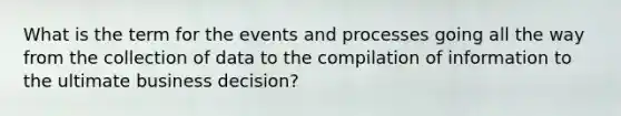 What is the term for the events and processes going all the way from the collection of data to the compilation of information to the ultimate business decision?