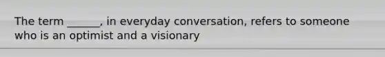 The term ______, in everyday conversation, refers to someone who is an optimist and a visionary