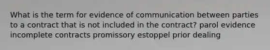 What is the term for evidence of communication between parties to a contract that is not included in the contract? parol evidence incomplete contracts promissory estoppel prior dealing