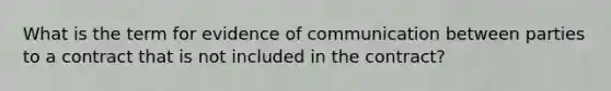 What is the term for evidence of communication between parties to a contract that is not included in the contract?