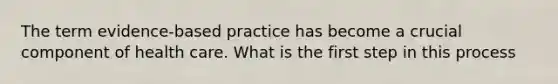 The term evidence-based practice has become a crucial component of health care. What is the first step in this process