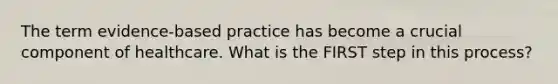 The term evidence-based practice has become a crucial component of healthcare. What is the FIRST step in this process?