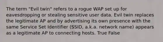 The term "Evil twin" refers to a rogue WAP set up for eavesdropping or stealing sensitive user data. Evil twin replaces the legitimate AP and by advertising its own presence with the same Service Set Identifier (SSID, a.k.a. network name) appears as a legitimate AP to connecting hosts. True False