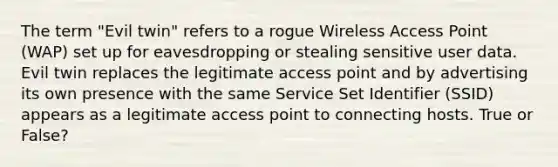 The term "Evil twin" refers to a rogue Wireless Access Point (WAP) set up for eavesdropping or stealing sensitive user data. Evil twin replaces the legitimate access point and by advertising its own presence with the same Service Set Identifier (SSID) appears as a legitimate access point to connecting hosts. True or False?