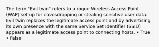 The term "Evil twin" refers to a rogue Wireless Access Point (WAP) set up for eavesdropping or stealing sensitive user data. Evil twin replaces the legitimate access point and by advertising its own presence with the same Service Set Identifier (SSID) appears as a legitimate access point to connecting hosts. • True • False