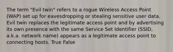 The term "Evil twin" refers to a rogue Wireless Access Point (WAP) set up for eavesdropping or stealing sensitive user data. Evil twin replaces the legitimate access point and by advertising its own presence with the same Service Set Identifier (SSID, a.k.a. network name) appears as a legitimate access point to connecting hosts. True False