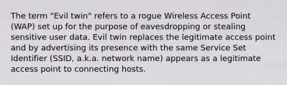 The term "Evil twin" refers to a rogue Wireless Access Point (WAP) set up for the purpose of eavesdropping or stealing sensitive user data. Evil twin replaces the legitimate access point and by advertising its presence with the same Service Set Identifier (SSID, a.k.a. network name) appears as a legitimate access point to connecting hosts.