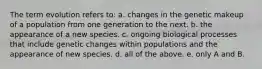 The term evolution refers to: a. changes in the genetic makeup of a population from one generation to the next. b. the appearance of a new species. c. ongoing biological processes that include genetic changes within populations and the appearance of new species. d. all of the above. e. only A and B.