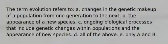 The term evolution refers to: a. changes in the genetic makeup of a population from one generation to the next. b. the appearance of a new species. c. ongoing biological processes that include genetic changes within populations and the appearance of new species. d. all of the above. e. only A and B.