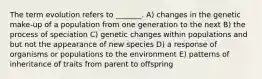 The term evolution refers to _______. A) changes in the genetic make-up of a population from one generation to the next B) the process of speciation C) genetic changes within populations and but not the appearance of new species D) a response of organisms or populations to the environment E) patterns of inheritance of traits from parent to offspring