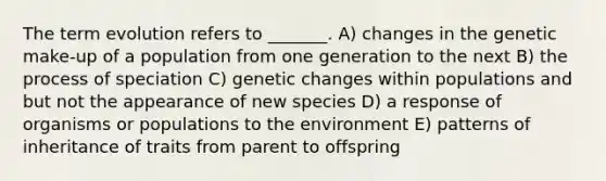 The term evolution refers to _______. A) changes in the genetic make-up of a population from one generation to the next B) the process of speciation C) genetic changes within populations and but not the appearance of new species D) a response of organisms or populations to the environment E) patterns of inheritance of traits from parent to offspring