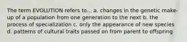 The term EVOLUTION refers to... a. changes in the genetic make-up of a population from one generation to the next b. the process of specialization c. only the appearance of new species d. patterns of cultural traits passed on from parent to offspring