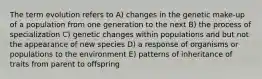 The term evolution refers to A) changes in the genetic make-up of a population from one generation to the next B) the process of specialization C) genetic changes within populations and but not the appearance of new species D) a response of organisms or populations to the environment E) patterns of inheritance of traits from parent to offspring