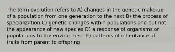 The term evolution refers to A) changes in the genetic make-up of a population from one generation to the next B) the process of specialization C) genetic changes within populations and but not the appearance of new species D) a response of organisms or populations to the environment E) patterns of inheritance of traits from parent to offspring