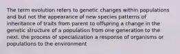 The term evolution refers to genetic changes within populations and but not the appearance of new species patterns of inheritance of traits from parent to offspring a change in the genetic structure of a population from one generation to the next. the process of specialization a response of organisms or populations to the environment