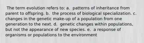 ​ The term evolution refers to: a. ​ patterns of inheritance from parent to offspring. b. ​ the process of biological specialization. c. ​ changes in the genetic make-up of a population from one generation to the next. d. ​ genetic changes within populations, but not the appearance of new species. e. ​ a response of organisms or populations to the environment