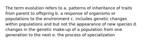 The term evolution refers to a. patterns of inheritance of traits from parent to offspring b. a response of organisms or populations to the environment c. includes genetic changes within populations and but not the appearance of new species d. changes in the genetic make-up of a population from one generation to the next e. the process of specialization