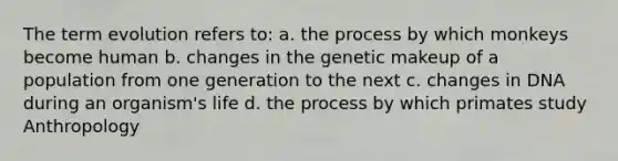 The term evolution refers to: a. the process by which monkeys become human b. changes in the genetic makeup of a population from one generation to the next c. changes in DNA during an organism's life d. the process by which primates study Anthropology