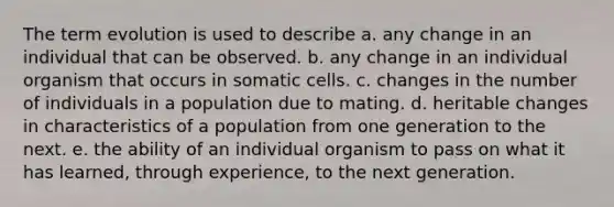 The term evolution is used to describe a. any change in an individual that can be observed. b. any change in an individual organism that occurs in somatic cells. c. changes in the number of individuals in a population due to mating. d. heritable changes in characteristics of a population from one generation to the next. e. the ability of an individual organism to pass on what it has learned, through experience, to the next generation.