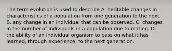 The term evolution is used to describe A. heritable changes in characteristics of a population from one generation to the next. B. any change in an individual that can be observed. C. changes in the number of individuals in a population due to mating. D. the ability of an individual organism to pass on what it has learned, through experience, to the next generation.