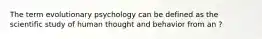 The term evolutionary psychology can be defined as the scientific study of human thought and behavior from an ?