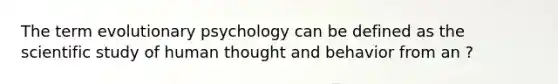 The term evolutionary psychology can be defined as the scientific study of human thought and behavior from an ?