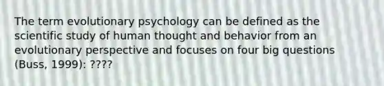 The term evolutionary psychology can be defined as the scientific study of human thought and behavior from an evolutionary perspective and focuses on four big questions (Buss, 1999): ????