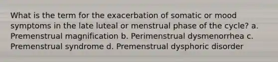 What is the term for the exacerbation of somatic or mood symptoms in the late luteal or menstrual phase of the cycle? a. Premenstrual magnification b. Perimenstrual dysmenorrhea c. Premenstrual syndrome d. Premenstrual dysphoric disorder