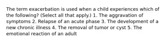 The term exacerbation is used when a child experiences which of the following? (Select all that apply.) 1. The aggravation of symptoms 2. Relapse of an acute phase 3. The development of a new chronic illness 4. The removal of tumor or cyst 5. The emotional reaction of an adult