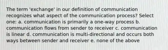 The term 'exchange' in our definition of communication recognizes what aspect of the communication process? Select one: a. communication is primarily a one-way process b. communication flows from sender to receiver c. communication is linear d. communication is multi-directional and occurs both ways between sender and receiver e. none of the above