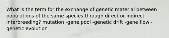 What is the term for the exchange of genetic material between populations of the same species through direct or indirect interbreeding? mutation -gene pool -genetic drift -gene flow -genetic evolution