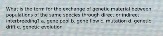 What is the term for the exchange of genetic material between populations of the same species through direct or indirect interbreeding? a. gene pool b. gene flow c. mutation d. genetic drift e. genetic evolution