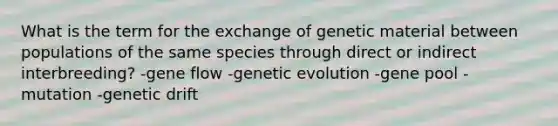 What is the term for the exchange of genetic material between populations of the same species through direct or indirect interbreeding? -gene flow -genetic evolution -gene pool -mutation -genetic drift