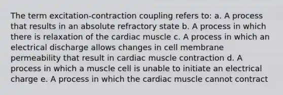 The term excitation-contraction coupling refers to: a. A process that results in an absolute refractory state b. A process in which there is relaxation of the cardiac muscle c. A process in which an electrical discharge allows changes in cell membrane permeability that result in cardiac muscle contraction d. A process in which a muscle cell is unable to initiate an electrical charge e. A process in which the cardiac muscle cannot contract