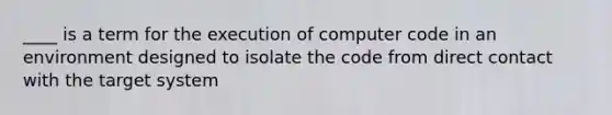 ____ is a term for the execution of computer code in an environment designed to isolate the code from direct contact with the target system